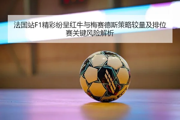 法国站F1精彩纷呈红牛与梅赛德斯策略较量及排位赛关键风险解析